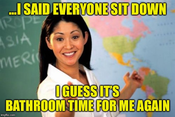 Unhelpful High School Teacher Meme | ...I SAID EVERYONE SIT DOWN I GUESS IT’S BATHROOM TIME FOR ME AGAIN | image tagged in memes,unhelpful high school teacher | made w/ Imgflip meme maker