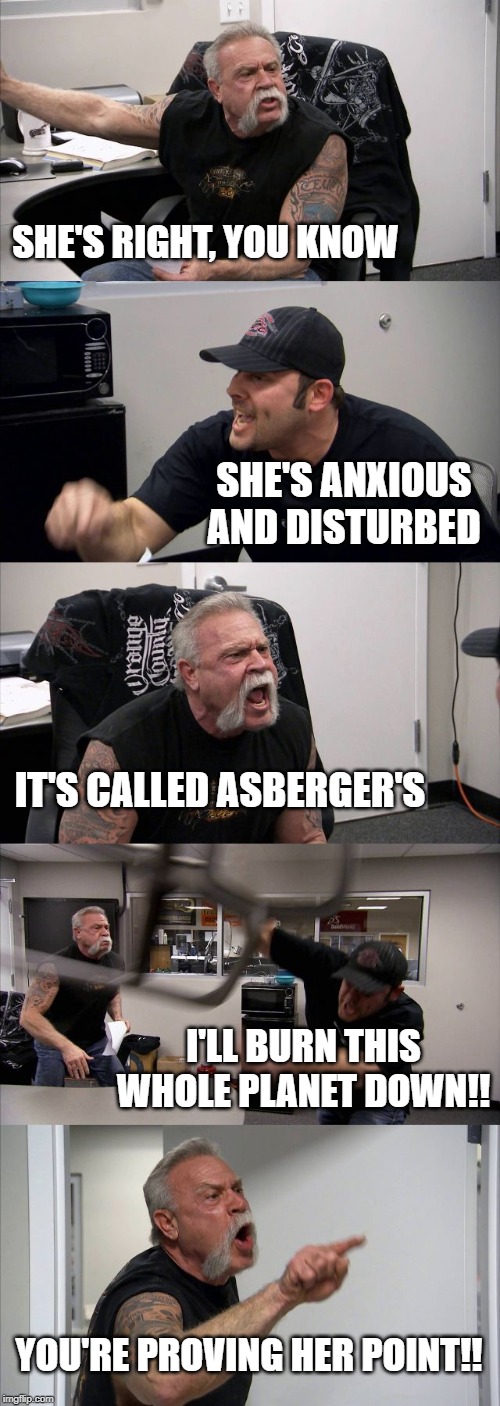 American Chopper Argument | SHE'S RIGHT, YOU KNOW; SHE'S ANXIOUS AND DISTURBED; IT'S CALLED ASBERGER'S; I'LL BURN THIS WHOLE PLANET DOWN!! YOU'RE PROVING HER POINT!! | image tagged in memes,american chopper argument | made w/ Imgflip meme maker
