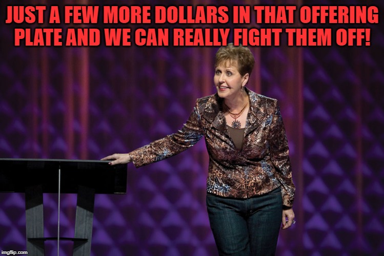 False preacher Joyce Meyer | JUST A FEW MORE DOLLARS IN THAT OFFERING PLATE AND WE CAN REALLY FIGHT THEM OFF! | image tagged in false preacher joyce meyer | made w/ Imgflip meme maker