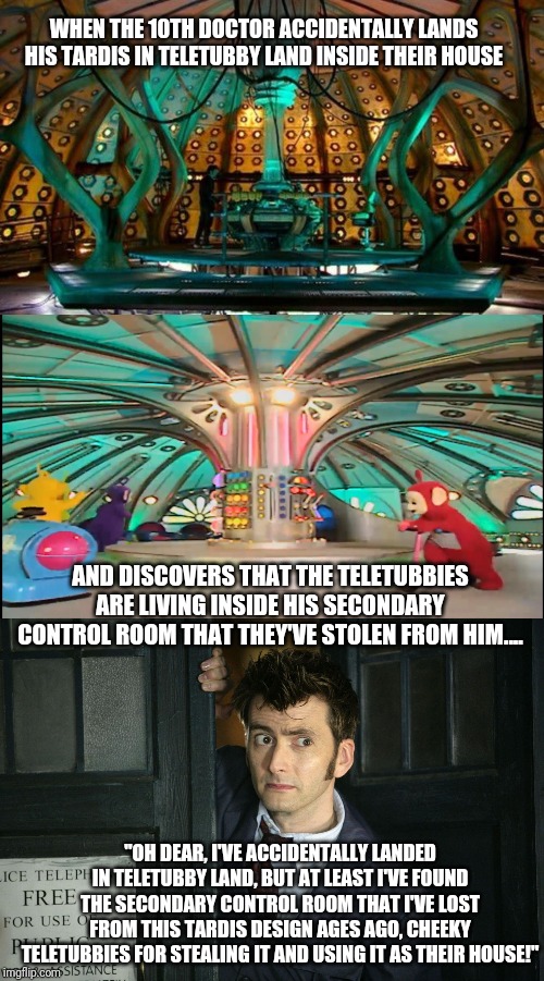 The 10th Doctor accidentally lands his TARDIS in Teletubby Land! | WHEN THE 10TH DOCTOR ACCIDENTALLY LANDS HIS TARDIS IN TELETUBBY LAND INSIDE THEIR HOUSE; AND DISCOVERS THAT THE TELETUBBIES ARE LIVING INSIDE HIS SECONDARY CONTROL ROOM THAT THEY'VE STOLEN FROM HIM.... "OH DEAR, I'VE ACCIDENTALLY LANDED IN TELETUBBY LAND, BUT AT LEAST I'VE FOUND THE SECONDARY CONTROL ROOM THAT I'VE LOST FROM THIS TARDIS DESIGN AGES AGO, CHEEKY TELETUBBIES FOR STEALING IT AND USING IT AS THEIR HOUSE!" | image tagged in 10th doctor,doctor who,teletubbies,tardis | made w/ Imgflip meme maker