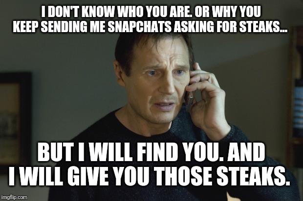 I don't know who are you | I DON'T KNOW WHO YOU ARE. OR WHY YOU KEEP SENDING ME SNAPCHATS ASKING FOR STEAKS... BUT I WILL FIND YOU. AND I WILL GIVE YOU THOSE STEAKS. | image tagged in i don't know who are you | made w/ Imgflip meme maker