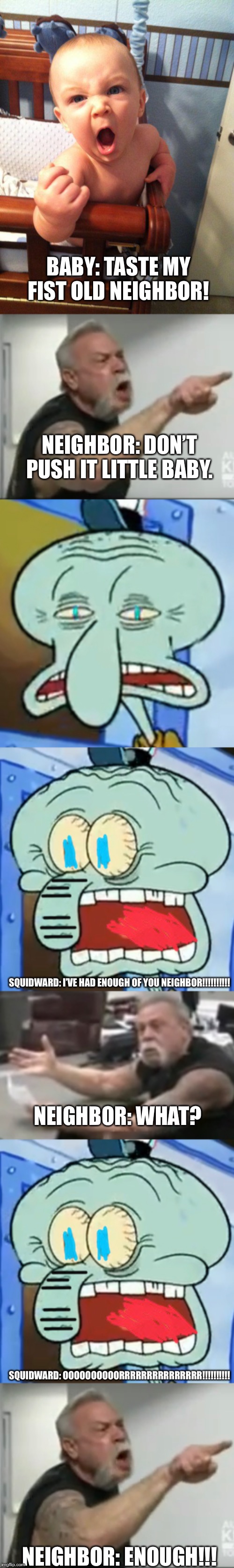 Neighbor: final part 2 | BABY: TASTE MY FIST OLD NEIGHBOR! NEIGHBOR: DON’T PUSH IT LITTLE BABY. SQUIDWARD: I’VE HAD ENOUGH OF YOU NEIGHBOR!!!!!!!!!! NEIGHBOR: WHAT? SQUIDWARD: OOOOOOOOOORRRRRRRRRRRRRRR!!!!!!!!!! NEIGHBOR: ENOUGH!!! | image tagged in angry baby | made w/ Imgflip meme maker