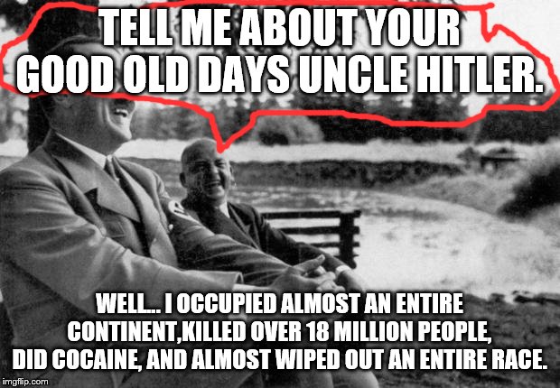 Adolf Hitler laughing | TELL ME ABOUT YOUR GOOD OLD DAYS UNCLE HITLER. WELL... I OCCUPIED ALMOST AN ENTIRE CONTINENT,KILLED OVER 18 MILLION PEOPLE, DID COCAINE, AND ALMOST WIPED OUT AN ENTIRE RACE. | image tagged in adolf hitler laughing | made w/ Imgflip meme maker