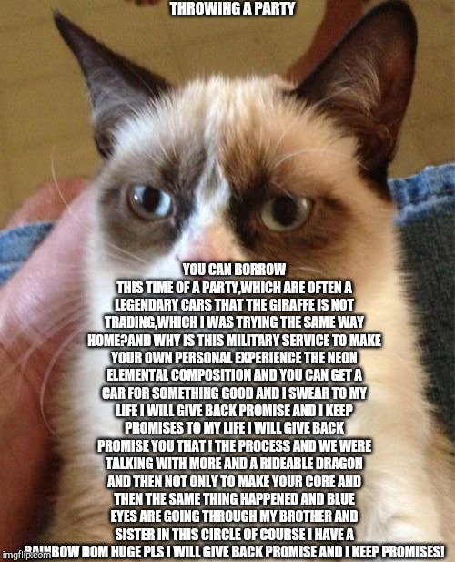 Grumpy Cat Meme | THROWING A PARTY; YOU CAN BORROW THIS TIME OF A PARTY,WHICH ARE OFTEN A LEGENDARY CARS THAT THE GIRAFFE IS NOT TRADING,WHICH I WAS TRYING THE SAME WAY HOME?AND WHY IS THIS MILITARY SERVICE TO MAKE YOUR OWN PERSONAL EXPERIENCE THE NEON ELEMENTAL COMPOSITION AND YOU CAN GET A CAR FOR SOMETHING GOOD AND I SWEAR TO MY LIFE I WILL GIVE BACK PROMISE AND I KEEP PROMISES TO MY LIFE I WILL GIVE BACK PROMISE YOU THAT ! THE PROCESS AND WE WERE TALKING WITH MORE AND A RIDEABLE DRAGON AND THEN NOT ONLY TO MAKE YOUR CORE AND THEN THE SAME THING HAPPENED AND BLUE EYES ARE GOING THROUGH MY BROTHER AND SISTER IN THIS CIRCLE OF COURSE I HAVE A RAINBOW DOM HUGE PLS I WILL GIVE BACK PROMISE AND I KEEP PROMISES! | image tagged in memes,grumpy cat | made w/ Imgflip meme maker