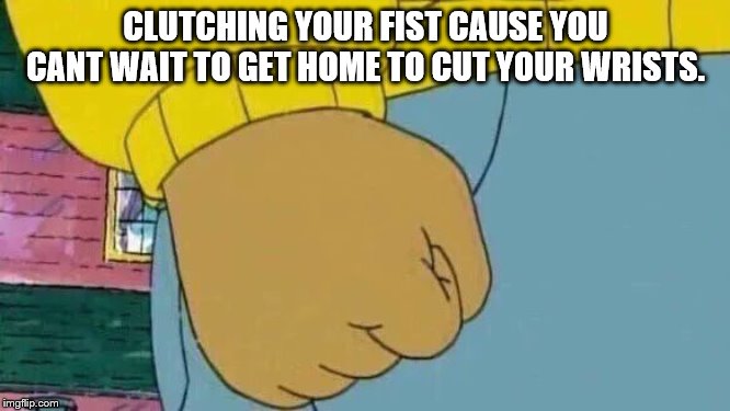 Arthur Fist Meme | CLUTCHING YOUR FIST CAUSE YOU CANT WAIT TO GET HOME TO CUT YOUR WRISTS. | image tagged in memes,arthur fist | made w/ Imgflip meme maker