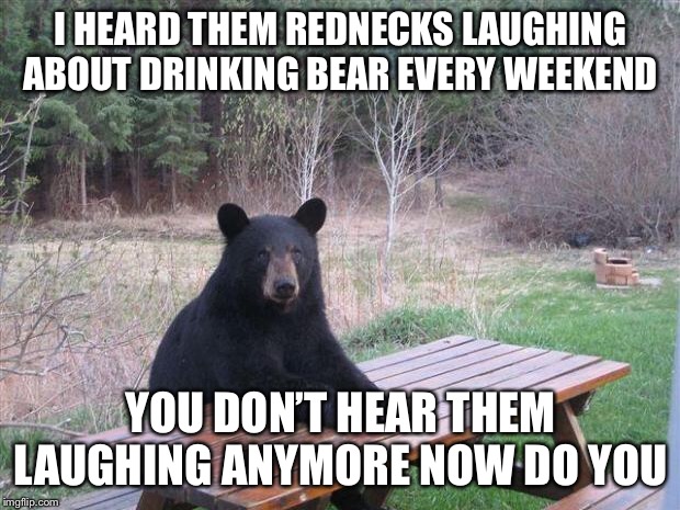 Bear of bad news | I HEARD THEM REDNECKS LAUGHING ABOUT DRINKING BEAR EVERY WEEKEND; YOU DON’T HEAR THEM LAUGHING ANYMORE NOW DO YOU | image tagged in bear of bad news,rednecks,memes,funny,bad pun,bad puns | made w/ Imgflip meme maker