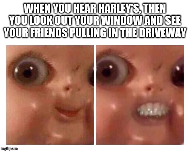 Creepy Doll | WHEN YOU HEAR HARLEY'S, THEN YOU LOOK OUT YOUR WINDOW AND SEE YOUR FRIENDS PULLING IN THE DRIVEWAY | image tagged in creepy doll | made w/ Imgflip meme maker