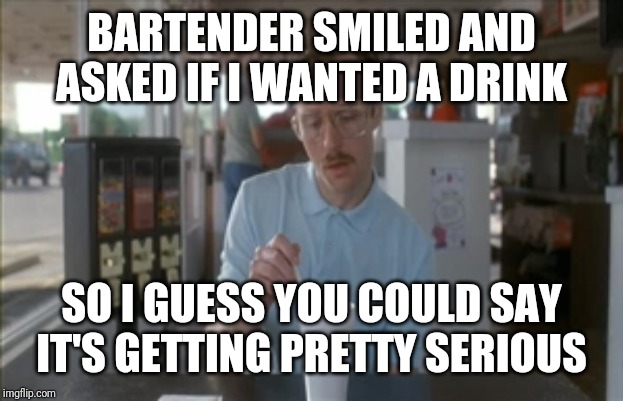 So I Guess You Can Say Things Are Getting Pretty Serious Meme | BARTENDER SMILED AND ASKED IF I WANTED A DRINK; SO I GUESS YOU COULD SAY IT'S GETTING PRETTY SERIOUS | image tagged in memes,so i guess you can say things are getting pretty serious | made w/ Imgflip meme maker