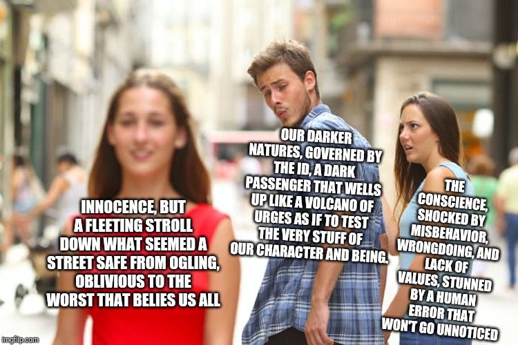 Distracted Boyfriend Meme | OUR DARKER NATURES, GOVERNED BY THE ID, A DARK PASSENGER THAT WELLS UP LIKE A VOLCANO OF URGES AS IF TO TEST THE VERY STUFF OF OUR CHARACTER AND BEING. THE CONSCIENCE, SHOCKED BY MISBEHAVIOR, WRONGDOING, AND LACK OF VALUES, STUNNED BY A HUMAN ERROR THAT WON'T GO UNNOTICED; INNOCENCE, BUT A FLEETING STROLL DOWN WHAT SEEMED A STREET SAFE FROM OGLING, OBLIVIOUS TO THE WORST THAT BELIES US ALL | image tagged in memes,distracted boyfriend | made w/ Imgflip meme maker