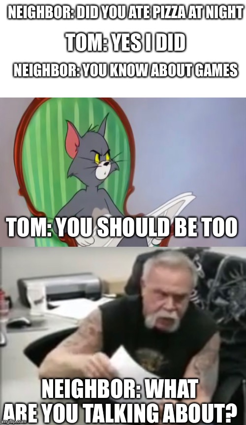 Tom and his neighbor | NEIGHBOR: DID YOU ATE PIZZA AT NIGHT; TOM: YES I DID; NEIGHBOR: YOU KNOW ABOUT GAMES; TOM: YOU SHOULD BE TOO; NEIGHBOR: WHAT ARE YOU TALKING ABOUT? | image tagged in memes,tom,neighbors | made w/ Imgflip meme maker