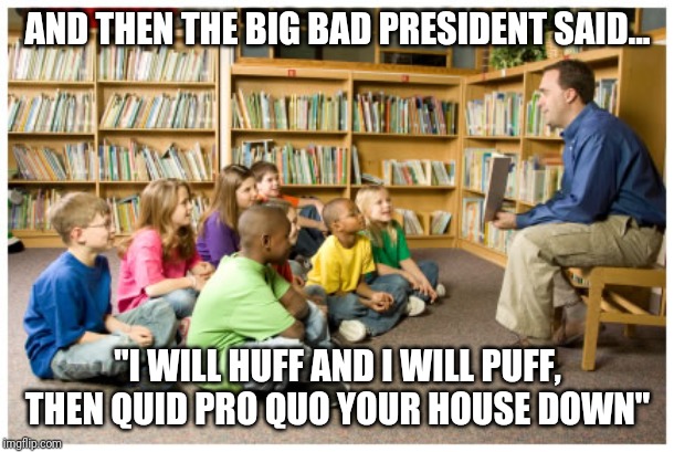 Story time at your local California elementary school | AND THEN THE BIG BAD PRESIDENT SAID... "I WILL HUFF AND I WILL PUFF, THEN QUID PRO QUO YOUR HOUSE DOWN" | image tagged in fake news,impeach trump,drain the swamp,corruption,nancy pelosi,stupid liberals | made w/ Imgflip meme maker