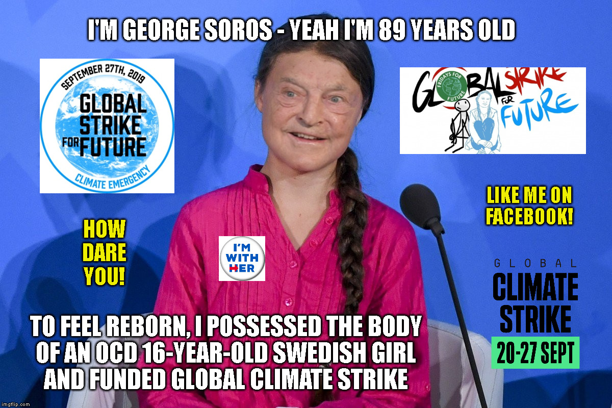 I'M GEORGE SOROS - YEAH I'M 89 YEARS OLD; LIKE ME ON
FACEBOOK! HOW
DARE
YOU! TO FEEL REBORN, I POSSESSED THE BODY
OF AN OCD 16-YEAR-OLD SWEDISH GIRL
AND FUNDED GLOBAL CLIMATE STRIKE | made w/ Imgflip meme maker