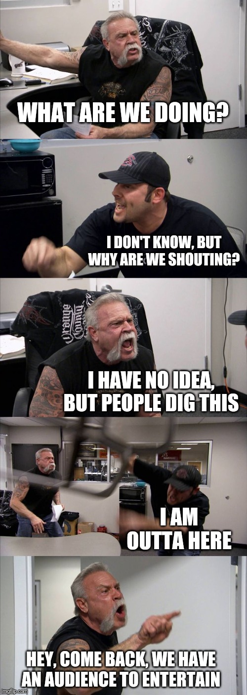 American Chopper Argument | WHAT ARE WE DOING? I DON'T KNOW, BUT WHY ARE WE SHOUTING? I HAVE NO IDEA, BUT PEOPLE DIG THIS; I AM OUTTA HERE; HEY, COME BACK, WE HAVE AN AUDIENCE TO ENTERTAIN | image tagged in memes,american chopper argument | made w/ Imgflip meme maker
