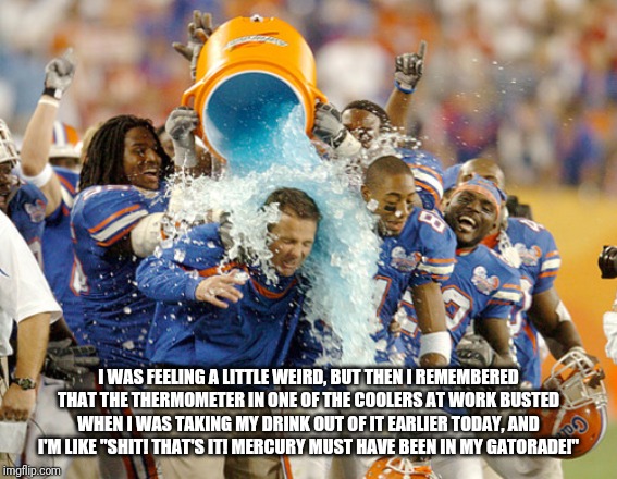 Gatorade shower | I WAS FEELING A LITTLE WEIRD, BUT THEN I REMEMBERED THAT THE THERMOMETER IN ONE OF THE COOLERS AT WORK BUSTED WHEN I WAS TAKING MY DRINK OUT OF IT EARLIER TODAY, AND I'M LIKE "SHIT! THAT'S IT! MERCURY MUST HAVE BEEN IN MY GATORADE!" | image tagged in gatorade shower | made w/ Imgflip meme maker
