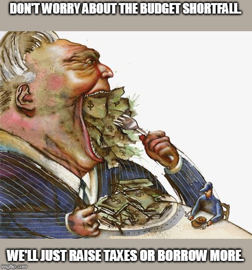 Greed | DON'T WORRY ABOUT THE BUDGET SHORTFALL. WE'LL JUST RAISE TAXES OR BORROW MORE. | image tagged in greed | made w/ Imgflip meme maker