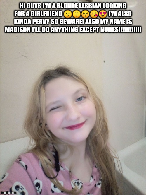 Just mah | HI GUYS I'M A BLONDE LESBIAN LOOKING FOR A GIRLFRIEND 😗😙😚😘😍 I'M ALSO KINDA PERVY SO BEWARE! ALSO MY NAME IS MADISON I'LL DO ANYTHING EXCEPT NUDES!!!!!!!!!!!! | image tagged in just mah | made w/ Imgflip meme maker