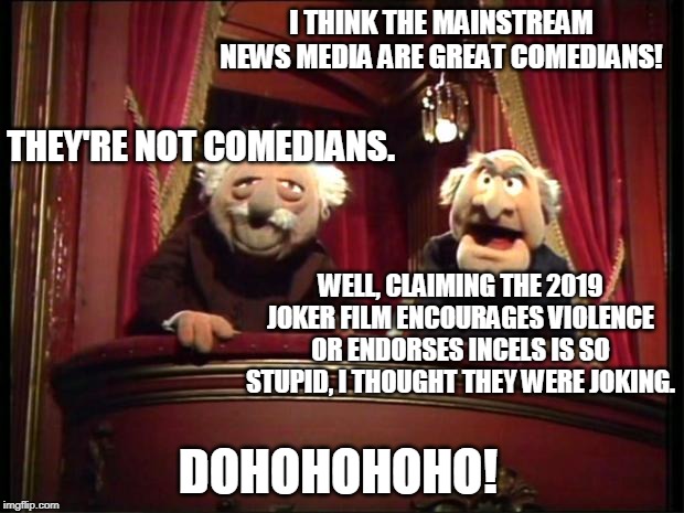 S&W on Joker (2019) and the news | I THINK THE MAINSTREAM NEWS MEDIA ARE GREAT COMEDIANS! THEY'RE NOT COMEDIANS. WELL, CLAIMING THE 2019 JOKER FILM ENCOURAGES VIOLENCE OR ENDORSES INCELS IS SO STUPID, I THOUGHT THEY WERE JOKING. DOHOHOHOHO! | image tagged in statler and waldorf,memes,dank memes,joker,biased media,agenda | made w/ Imgflip meme maker