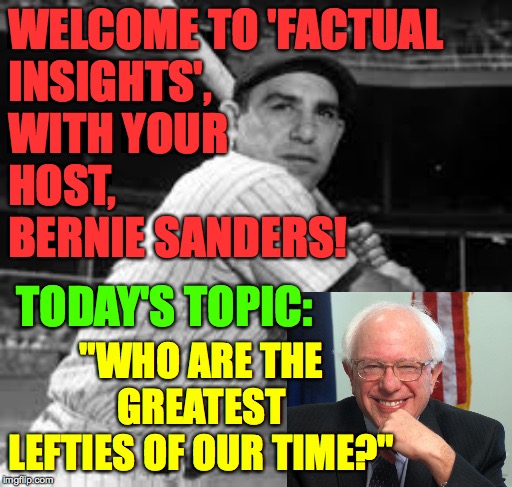 Tell us where you're from, who's the greatest and why.  Just the facts, please  ( : | WELCOME TO 'FACTUAL
INSIGHTS',
WITH YOUR
HOST,
BERNIE SANDERS! TODAY'S TOPIC:; "WHO ARE THE GREATEST LEFTIES OF OUR TIME?" | image tagged in yogi berra,memes,factual insights,politics,batter up | made w/ Imgflip meme maker