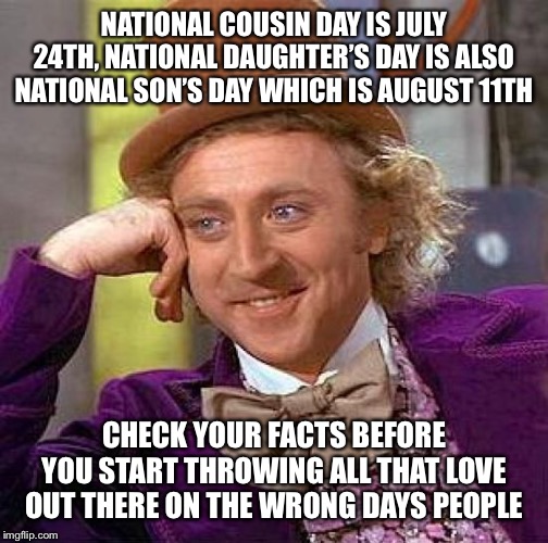 Creepy Condescending Wonka | NATIONAL COUSIN DAY IS JULY 24TH, NATIONAL DAUGHTER’S DAY IS ALSO NATIONAL SON’S DAY WHICH IS AUGUST 11TH; CHECK YOUR FACTS BEFORE YOU START THROWING ALL THAT LOVE OUT THERE ON THE WRONG DAYS PEOPLE | image tagged in memes,creepy condescending wonka | made w/ Imgflip meme maker