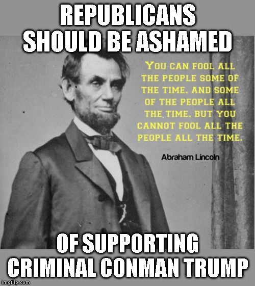 Time to Remember the Republican Party Began with HONEST Abraham Lincoln | REPUBLICANS SHOULD BE ASHAMED; OF SUPPORTING CRIMINAL CONMAN TRUMP | image tagged in trump impeachment,impeachment,impeach,impeach trump | made w/ Imgflip meme maker