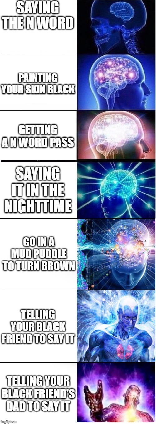 Expanding brain extended 2 | SAYING THE N WORD; PAINTING YOUR SKIN BLACK; GETTING A N WORD PASS; SAYING IT IN THE NIGHTTIME; GO IN A MUD PUDDLE TO TURN BROWN; TELLING YOUR BLACK FRIEND TO SAY IT; TELLING YOUR BLACK FRIEND'S DAD TO SAY IT | image tagged in expanding brain extended 2 | made w/ Imgflip meme maker