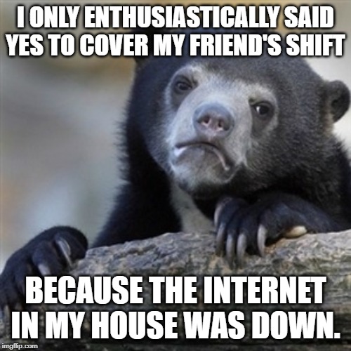 Confession bear | I ONLY ENTHUSIASTICALLY SAID YES TO COVER MY FRIEND'S SHIFT; BECAUSE THE INTERNET IN MY HOUSE WAS DOWN. | image tagged in confession bear,AdviceAnimals | made w/ Imgflip meme maker