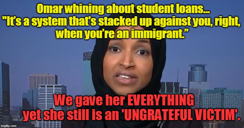VICTIM-HOOD MENTALITY & FREEBIES -- Democrat Platform | Omar whining about student loans...
"It’s a system that's stacked up against you, right, 
when you’re an immigrant.”; We gave her EVERYTHING        yet she still is an 'UNGRATEFUL VICTIM'. | image tagged in politics,political meme,political,politicians,political memes | made w/ Imgflip meme maker