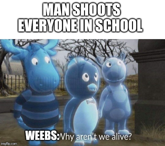 Why aren't we alive? | MAN SHOOTS EVERYONE IN SCHOOL; WEEBS: | image tagged in why aren't we alive | made w/ Imgflip meme maker