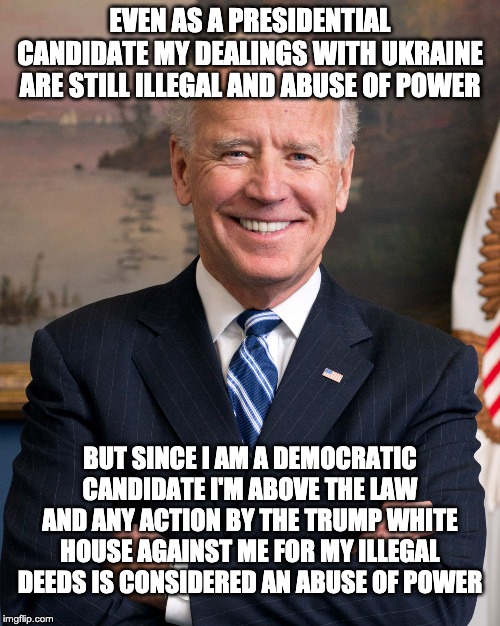 WTF Creepy Joe | EVEN AS A PRESIDENTIAL CANDIDATE MY DEALINGS WITH UKRAINE ARE STILL ILLEGAL AND ABUSE OF POWER; BUT SINCE I AM A DEMOCRATIC CANDIDATE I'M ABOVE THE LAW AND ANY ACTION BY THE TRUMP WHITE HOUSE AGAINST ME FOR MY ILLEGAL DEEDS IS CONSIDERED AN ABUSE OF POWER | image tagged in joe biden,letsgetwordy,trump 2020,ukraine,democrats | made w/ Imgflip meme maker