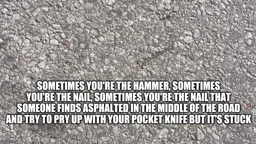 Nailed it | SOMETIMES YOU'RE THE HAMMER, SOMETIMES YOU'RE THE NAIL, SOMETIMES YOU'RE THE NAIL THAT SOMEONE FINDS ASPHALTED IN THE MIDDLE OF THE ROAD AND TRY TO PRY UP WITH YOUR POCKET KNIFE BUT IT'S STUCK | image tagged in nailed it | made w/ Imgflip meme maker