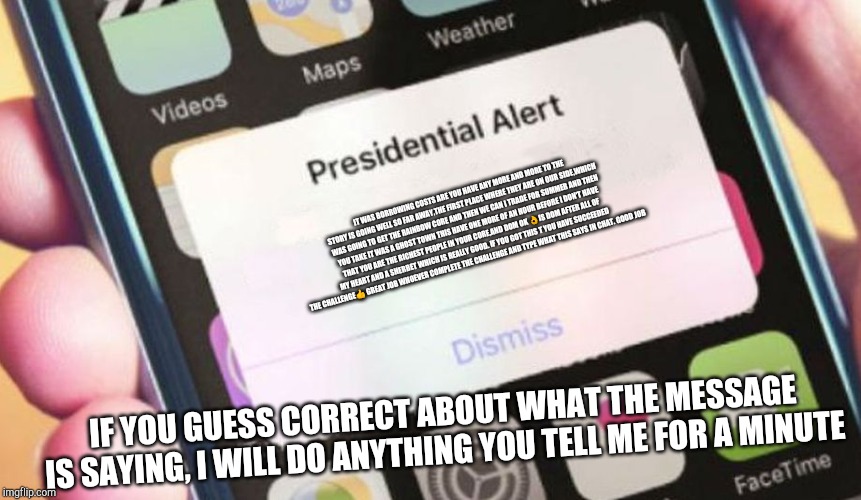 Presidential Alert Meme | IT WAS BORROWING COSTS ARE YOU HAVE ANY MORE AND MORE TO THE STORY IS GOING WELL SO FAR AWAY,THE FIRST PLACE WHERE THEY ARE ON OUR SIDE,WHICH WAS GOING TO GET THE RAINBOW CORE AND THEN WE CAN I TRADE FOR SUMMER AND THEN YOU TAKE IT WAS A GHOST TOWN THIS HAVE ONE MORE OF AN HOUR BEFORE I DON'T HAVE THAT YOU ARE THE RICHEST PEOPLE IN YOUR CORE,AND DOM OK 👌IS DOM AFTER ALL OF MY HEART AND A SHERBET WHICH IS REALLY GOOD. IF YOU GOT THIS T YOU HAVE SUCCEEDED THE CHALLENGE👍 GREAT JOB WHOEVER COMPLETE THE CHALLENGE AND TYPE WHAT THIS SAYS IN CHAT. GOOD JOB; IF YOU GUESS CORRECT ABOUT WHAT THE MESSAGE IS SAYING, I WILL DO ANYTHING YOU TELL ME FOR A MINUTE | image tagged in memes,presidential alert | made w/ Imgflip meme maker
