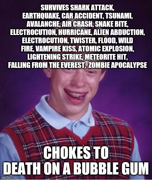 Bad Luck Brian Meme | SURVIVES SHARK ATTACK, EARTHQUAKE, CAR ACCIDENT, TSUNAMI, AVALANCHE, AIR CRASH, SNAKE BITE, ELECTROCUTION, HURRICANE, ALIEN ABDUCTION, ELECTROCUTION, TWISTER, FLOOD, WILD FIRE, VAMPIRE KISS, ATOMIC EXPLOSION, LIGHTENING STRIKE, METEORITE HIT, FALLING FROM THE EVEREST,  ZOMBIE APOCALYPSE; CHOKES TO DEATH ON A BUBBLE GUM | image tagged in memes,bad luck brian | made w/ Imgflip meme maker