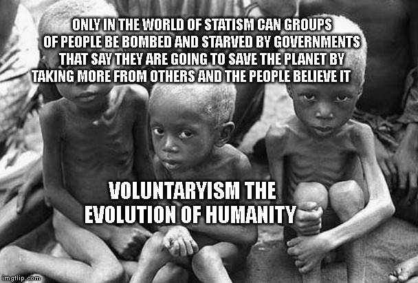 starving africans | ONLY IN THE WORLD OF STATISM CAN GROUPS OF PEOPLE BE BOMBED AND STARVED BY GOVERNMENTS THAT SAY THEY ARE GOING TO SAVE THE PLANET BY TAKING MORE FROM OTHERS AND THE PEOPLE BELIEVE IT; VOLUNTARYISM THE EVOLUTION OF HUMANITY | image tagged in starving africans | made w/ Imgflip meme maker