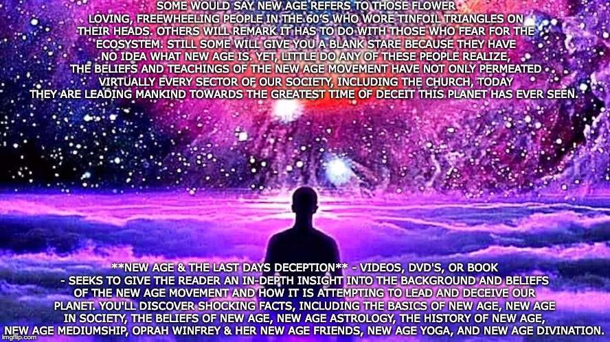 NEW AGE & THE LAST DAYS DECEPTION | SOME WOULD SAY NEW AGE REFERS TO THOSE FLOWER LOVING, FREEWHEELING PEOPLE IN THE 60’S WHO WORE TINFOIL TRIANGLES ON THEIR HEADS. OTHERS WILL REMARK IT HAS TO DO WITH THOSE WHO FEAR FOR THE ECOSYSTEM. STILL SOME WILL GIVE YOU A BLANK STARE BECAUSE THEY HAVE NO IDEA WHAT NEW AGE IS. YET, LITTLE DO ANY OF THESE PEOPLE REALIZE, THE BELIEFS AND TEACHINGS OF THE NEW AGE MOVEMENT HAVE NOT ONLY PERMEATED VIRTUALLY EVERY SECTOR OF OUR SOCIETY, INCLUDING THE CHURCH, TODAY THEY ARE LEADING MANKIND TOWARDS THE GREATEST TIME OF DECEIT THIS PLANET HAS EVER SEEN. **NEW AGE & THE LAST DAYS DECEPTION** - VIDEOS, DVD'S, OR BOOK - SEEKS TO GIVE THE READER AN IN-DEPTH INSIGHT INTO THE BACKGROUND AND BELIEFS OF THE NEW AGE MOVEMENT AND HOW IT IS ATTEMPTING TO LEAD AND DECEIVE OUR PLANET. YOU'LL DISCOVER SHOCKING FACTS, INCLUDING THE BASICS OF NEW AGE, NEW AGE IN SOCIETY, THE BELIEFS OF NEW AGE, NEW AGE ASTROLOGY, THE HISTORY OF NEW AGE, NEW AGE MEDIUMSHIP, OPRAH WINFREY & HER NEW AGE FRIENDS, NEW AGE YOGA, AND NEW AGE DIVINATION. | image tagged in new age,christian,bible | made w/ Imgflip meme maker