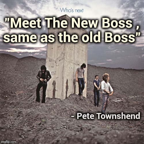 Who's Next | "Meet The New Boss ,
same as the old Boss" - Pete Townshend | image tagged in who's next | made w/ Imgflip meme maker