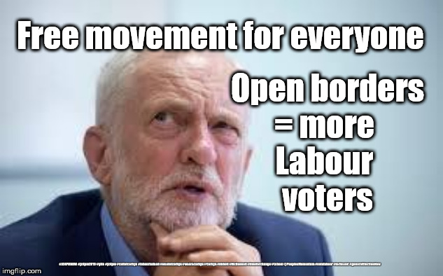 Corbyn's Labour - Open borders policy | Open borders
= more 
Labour 
voters; Free movement for everyone; #JC4PMNOW #jc4pm2019 #gtto #jc4pm #cultofcorbyn #labourisdead #weaintcorbyn #wearecorbyn #Corbyn #Abbott #McDonnell #timeforchange #Labour @PeoplesMomentum #votelabour #toriesout #generalElectionNow | image tagged in cultofcorbyn,labourisdead,jc4pmnow gtto jc4pm2019,communist socialist,momentum students,brexit boris swinson corbyn trump | made w/ Imgflip meme maker