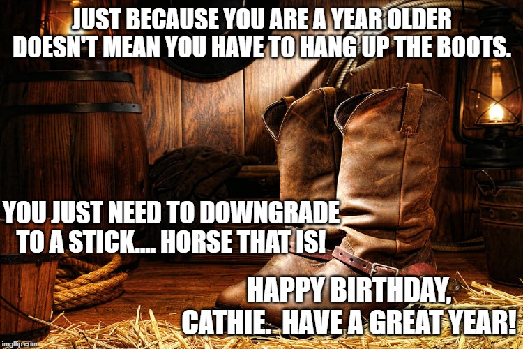 cowboy boots | JUST BECAUSE YOU ARE A YEAR OLDER DOESN'T MEAN YOU HAVE TO HANG UP THE BOOTS. YOU JUST NEED TO DOWNGRADE TO A STICK.... HORSE THAT IS! HAPPY BIRTHDAY, CATHIE.  HAVE A GREAT YEAR! | image tagged in cowboy boots | made w/ Imgflip meme maker