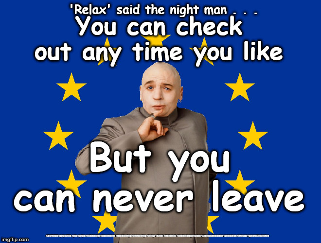 EU - you can never leave !!! | 'Relax' said the night man . . . You can check out any time you like; But you can never leave; #JC4PMNOW #jc4pm2019 #gtto #jc4pm #cultofcorbyn #labourisdead #weaintcorbyn #wearecorbyn #Corbyn #Abbott #McDonnell #timeforchange #Labour @PeoplesMomentum #votelabour #toriesout #generalElectionNow | image tagged in dr evil eu,brexit boris corbyn swinson trump,brexit labour conservative lib dems brexit,jc4pmnow gtto jc4pm2019,communist social | made w/ Imgflip meme maker