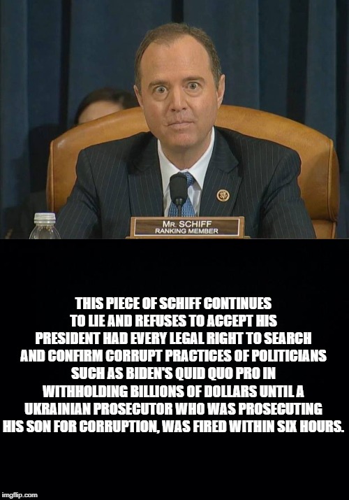 THIS PIECE OF SCHIFF CONTINUES TO LIE AND REFUSES TO ACCEPT HIS PRESIDENT HAD EVERY LEGAL RIGHT TO SEARCH AND CONFIRM CORRUPT PRACTICES OF POLITICIANS SUCH AS BIDEN'S QUID QUO PRO IN WITHHOLDING BILLIONS OF DOLLARS UNTIL A UKRAINIAN PROSECUTOR WHO WAS PROSECUTING HIS SON FOR CORRUPTION, WAS FIRED WITHIN SIX HOURS. | image tagged in black background,schiff | made w/ Imgflip meme maker