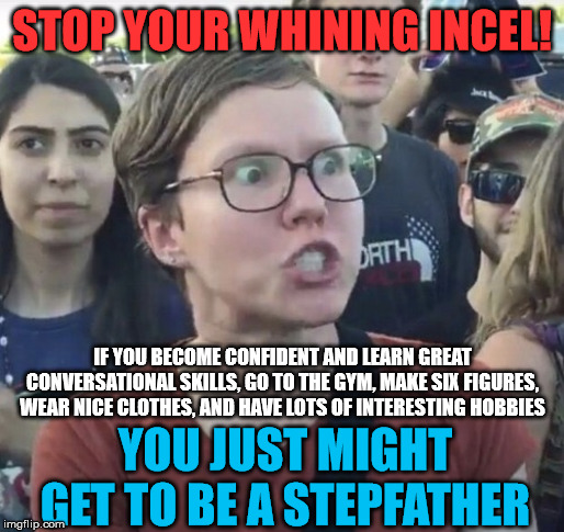 Triggered feminist | STOP YOUR WHINING INCEL! IF YOU BECOME CONFIDENT AND LEARN GREAT CONVERSATIONAL SKILLS, GO TO THE GYM, MAKE SIX FIGURES, WEAR NICE CLOTHES, AND HAVE LOTS OF INTERESTING HOBBIES; YOU JUST MIGHT GET TO BE A STEPFATHER | image tagged in triggered feminist | made w/ Imgflip meme maker