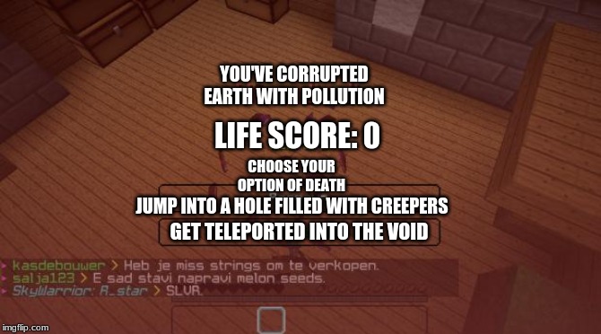 Minecraft | YOU'VE CORRUPTED EARTH WITH POLLUTION; LIFE SCORE: 0; CHOOSE YOUR OPTION OF DEATH; JUMP INTO A HOLE FILLED WITH CREEPERS; GET TELEPORTED INTO THE VOID | image tagged in minecraft | made w/ Imgflip meme maker