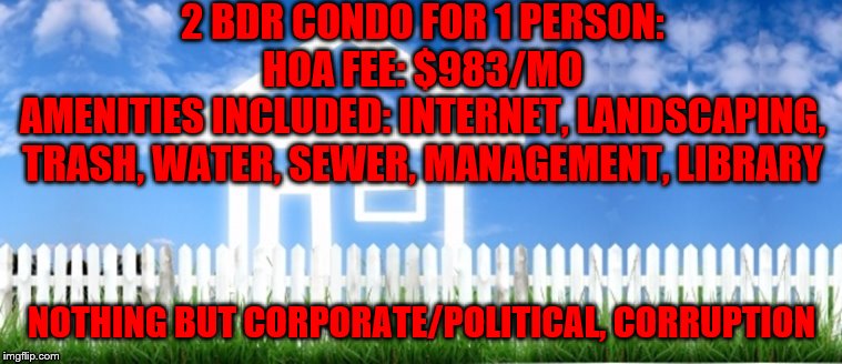 Real Estate | 2 BDR CONDO FOR 1 PERSON:
HOA FEE: $983/MO
AMENITIES INCLUDED: INTERNET, LANDSCAPING, TRASH, WATER, SEWER, MANAGEMENT, LIBRARY; NOTHING BUT CORPORATE/POLITICAL, CORRUPTION | image tagged in real estate | made w/ Imgflip meme maker