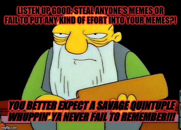 Remember kids - always remember to try to put effort into your own memes and not to steal anyone else's memes | LISTEN UP GOOD: STEAL ANYONE'S MEMES OR FAIL TO PUT ANY KIND OF EFORT INTO YOUR MEMES?! YOU BETTER EXPECT A SAVAGE QUINTUPLE WHUPPIN' YA NEVER FAIL TO REMEMBER!!! | image tagged in memes,that's a paddlin',funny memes,funny | made w/ Imgflip meme maker