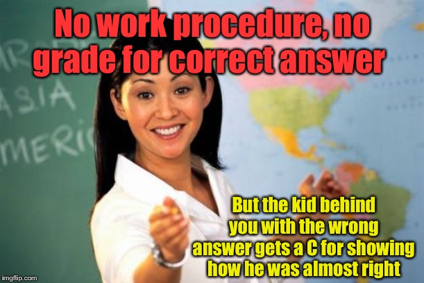 Unhelpful High School Teacher Meme | No work procedure, no grade for correct answer But the kid behind you with the wrong answer gets a C for showing how he was almost right | image tagged in memes,unhelpful high school teacher | made w/ Imgflip meme maker