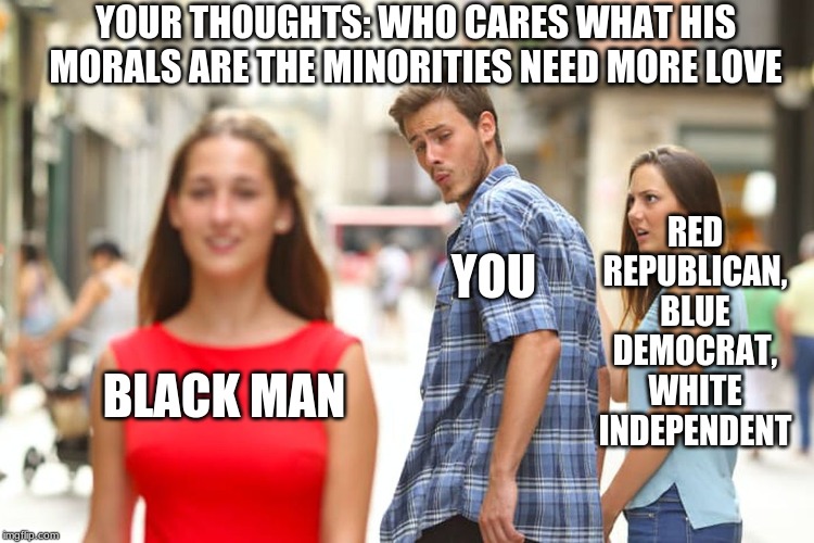 Distracted Boyfriend Meme | BLACK MAN YOU RED REPUBLICAN, BLUE DEMOCRAT, WHITE INDEPENDENT YOUR THOUGHTS: WHO CARES WHAT HIS MORALS ARE THE MINORITIES NEED MORE LOVE | image tagged in memes,distracted boyfriend | made w/ Imgflip meme maker