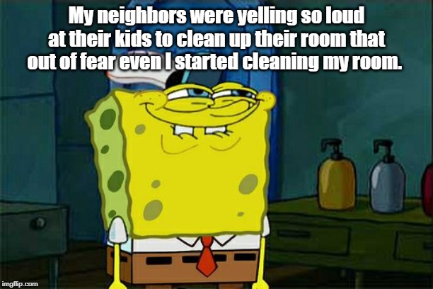 Don't You Squidward Meme | My neighbors were yelling so loud at their kids to clean up their room that out of fear even I started cleaning my room. | image tagged in memes,dont you squidward | made w/ Imgflip meme maker