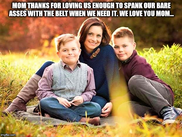 Mother spanking Son's | MOM THANKS FOR LOVING US ENOUGH TO SPANK OUR BARE ASSES WITH THE BELT WHEN WE NEED IT. WE LOVE YOU MOM... | image tagged in bare bottom spanking,belt spanking,f-m spanking,otk spanking,hairbrush spanking,strapping | made w/ Imgflip meme maker