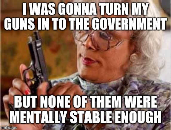 Madea turns in gun | I WAS GONNA TURN MY GUNS IN TO THE GOVERNMENT; BUT NONE OF THEM WERE MENTALLY STABLE ENOUGH | image tagged in madea with gun | made w/ Imgflip meme maker