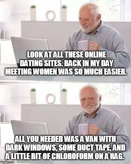 Hide the Pain Harold | LOOK AT ALL THESE ONLINE DATING SITES. BACK IN MY DAY MEETING WOMEN WAS SO MUCH EASIER. ALL YOU NEEDED WAS A VAN WITH DARK WINDOWS, SOME DUCT TAPE, AND A LITTLE BIT OF CHLOROFORM ON A RAG. | image tagged in memes,hide the pain harold | made w/ Imgflip meme maker