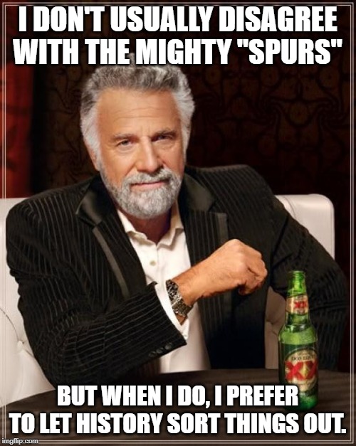 The Most Interesting Man In The World Meme | I DON'T USUALLY DISAGREE WITH THE MIGHTY "SPURS" BUT WHEN I DO, I PREFER TO LET HISTORY SORT THINGS OUT. | image tagged in memes,the most interesting man in the world | made w/ Imgflip meme maker